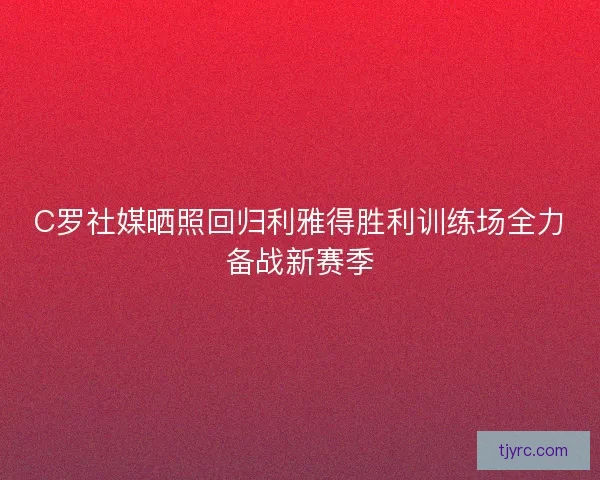 C罗社媒晒照回归利雅得胜利训练场全力备战新赛季