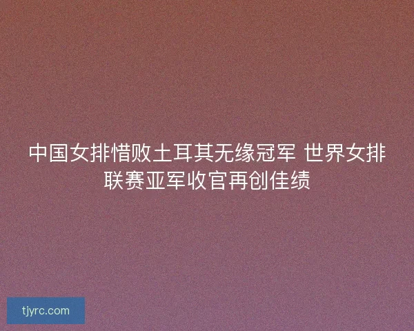 中国女排惜败土耳其无缘冠军 世界女排联赛亚军收官再创佳绩