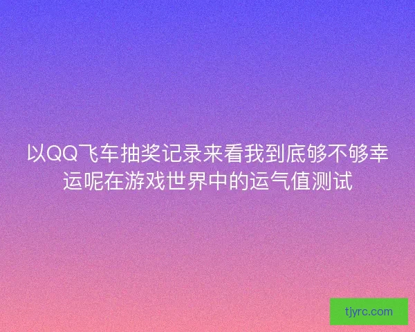 以QQ飞车抽奖记录来看我到底够不够幸运呢在游戏世界中的运气值测试