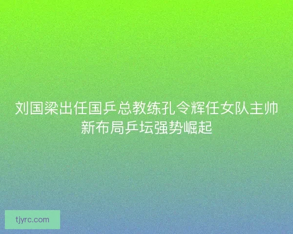 刘国梁出任国乒总教练孔令辉任女队主帅新布局乒坛强势崛起