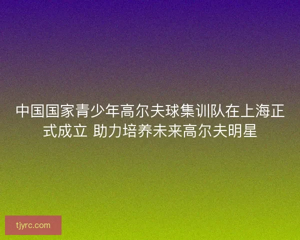 中国国家青少年高尔夫球集训队在上海正式成立 助力培养未来高尔夫明星