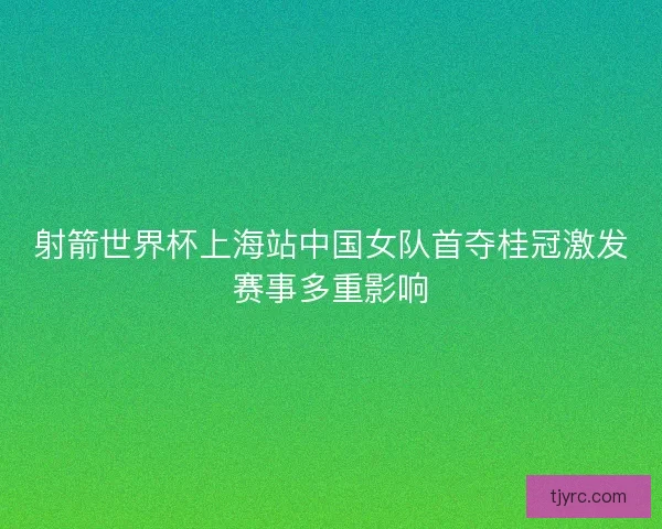 射箭世界杯上海站中国女队首夺桂冠激发赛事多重影响