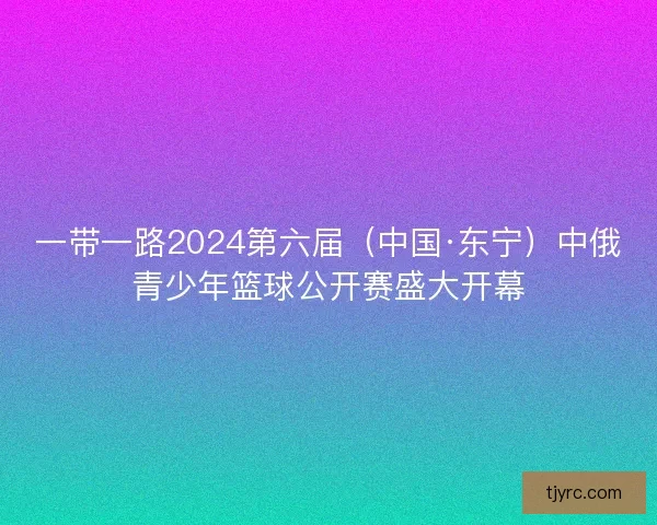 一带一路2024第六届（中国·东宁）中俄青少年篮球公开赛盛大开幕